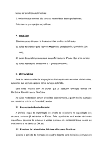 rapidez as tecnologias automotivas;

     3.10 Os contatos recentes dão conta da necessidade destes profissionais;

     Entendemos que o projeto se justifique.




     4. OBJETIVO


     Oferecer cursos técnicos na área automotiva em três modalidades:

     a) curso de extensão para Técnicos Mecânicos, Eletrotécnicos, Eletrônicos (um

        ano);

     b) curso de complementação para alunos formados no 2º grau (dois anos e meio);

     c) curso regular para alunos com o 1º grau (quatro anos).




     5. ESTRATÉGIAS

     Face às necessidades de adaptação da instituição a essas novas modalidades,
sugerimos que se inicie o projeto com o curso de extensão.

     Este curso iniciaria com 30 alunos que já possuem formação técnica em
Mecânica, Eletrotécnica ou Eletrônica.

     As outras modalidades seriam oferecidas posteriormente, a partir de uma avaliação
dos resultados obtidos no Curso de Extensão.

     5.1 Formação do Quadro Docente:

     A primeira etapa de implantação do projeto se constituirá na capacitaçâo dos
recursos humanos já existentes na Escola. Esta capacitaçâo será através de cursos
específicos, sessões de estudos e visitas técnicas em concessionárias, centro de
treinamento e na fábrica da GM, etc.

     5.2 Estrutura de Laboratórios, Oficinas e Recursos Didáticos:

     Durante o período de formação do quadro docente será montada a estrutura de
 