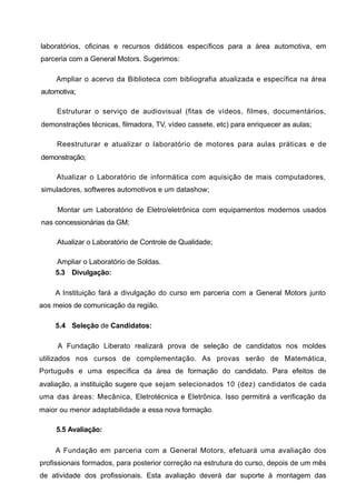 laboratórios, oficinas e recursos didáticos específicos para a área automotiva, em
parceria com a General Motors. Sugerimos:

     Ampliar o acervo da Biblioteca com bibliografia atualizada e específica na área
automotiva;

     Estruturar o serviço de audiovisual (fitas de vídeos, filmes, documentários,
demonstrações técnicas, filmadora, TV, vídeo cassete, etc) para enriquecer as aulas;

     Reestruturar e atualizar o laboratório de motores para aulas práticas e de
demonstração;

     Atualizar o Laboratório de informática com aquisição de mais computadores,
simuladores, softweres automotivos e um datashow;

     Montar um Laboratório de Eletro/eletrônica com equipamentos modernos usados
nas concessionárias da GM;

     Atualizar o Laboratório de Controle de Qualidade;

    Ampliar o Laboratório de Soldas.
    5.3 Divulgação:

    A Instituição fará a divulgação do curso em parceria com a General Motors junto
aos meios de comunicação da região.

    5.4 Seleção de Candidatos:

     A Fundação Liberato realizará prova de seleção de candidatos nos moldes
utilizados nos cursos de complementação. As provas serão de Matemática,
Português e uma específica da área de formação do candidato. Para efeitos de
avaliação, a instituição sugere que sejam selecionados 10 (dez) candidatos de cada
uma das áreas: Mecânica, Eletrotécnica e Eletrônica. Isso permitirá a verificação da
maior ou menor adaptabilidade a essa nova formação.

     5.5 Avaliação:

    A Fundação em parceria com a General Motors, efetuará uma avaliação dos
profissionais formados, para posterior correção na estrutura do curso, depois de um mês
de atividade dos profissionais. Esta avaliação deverá dar suporte à montagem das
 