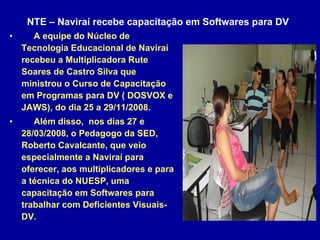 NTE – Naviraí recebe capacitação em Softwares para DV   A equipe do Núcleo de Tecnologia Educacional de Naviraí recebeu a Multiplicadora Rute Soares de Castro Silva que ministrou o Curso de Capacitação em Programas para DV ( DOSVOX e JAWS), do dia 25 a 29/11/2008. Além disso,  nos dias 27 e 28/03/2008, o Pedagogo da SED, Roberto Cavalcante, que veio especialmente a Naviraí para oferecer, aos multiplicadores e para a técnica do NUESP, uma capacitação em Softwares para trabalhar com Deficientes Visuais-DV.   