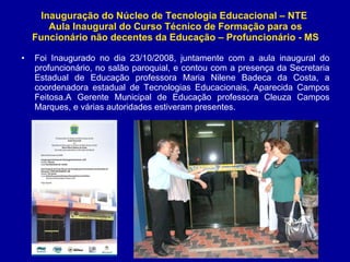 Inauguração do Núcleo de Tecnologia Educacional – NTE  Aula Inaugural do Curso Técnico de Formação para os Funcionário não decentes da Educação – Profuncionário - MS Foi Inaugurado no dia 23/10/2008, juntamente com a aula inaugural do profuncionário, no salão paroquial, e contou com a presença da Secretaria Estadual de Educação professora Maria Nilene Badeca da Costa, a coordenadora estadual de Tecnologias Educacionais, Aparecida Campos Feitosa.A Gerente Municipal de Educação professora Cleuza Campos Marques, e várias autoridades estiveram presentes. 