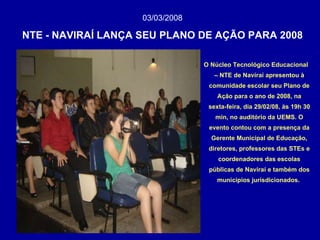 03/03/2008   NTE - NAVIRAÍ LANÇA SEU PLANO DE AÇÃO PARA 2008 O Núcleo Tecnológico Educacional – NTE de Naviraí apresentou à comunidade escolar seu Plano de Ação para o ano de 2008, na sexta-feira, dia 29/02/08, às 19h 30 min, no auditório da UEMS. O evento contou com a presença da Gerente Municipal de Educação, diretores, professores das STEs e coordenadores das escolas públicas de Naviraí e também dos municípios jurisdicionados.   