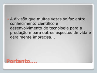 Grande parte do conhecimento científico não é produzido com finalidade prática;Ciências Naturais em seu conjunto: Astronomia, Física, Química e Geociências estudam diferentes fenômenos e geram representações do mundo ao buscar a compreensão:Universo, Espaço, Tempo, Matéria, Ser Humano e suas transformações;Ao contrário da Tecnologia...
