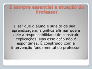 É sempre essencial a atuação do ProfessorDizer que o aluno é sujeito de sua aprendizagem, significa afirmar que é dele a responsabilidade de construir explicações. Mas esse ação não é espontânea. É construído com a intervenção fundamental do professor.