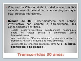 O ensino da Ciências ainda é trabalhado em muitas salas de aula não levando em conta o progresso que essa proposta representou.Década de 80: Experimentação sem atitude investigativa não garante a aprendizagem dos conhecimentos científicos.Modelo desenvolvimentista mundialmente hegemônico ignora os custos sociais e ambientais desse desenvolvimento.Nos currículos de Ciências Naturais começaram a aparecer problemas relativos a saúde e ao meio ambiente.Surgimento da tendência conhecida como CTS (Ciência, Tecnologia e Sociedade).Transcorridos 30 anos: