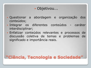 “Ciência, Tecnologia e Sociedade”Objetivou...Questionar a abordagem e organização dos conteúdos;Integrar os diferentes conteúdos - caráter interdisciplinar;Enfatizar conteúdos relevantes e processos de discussão coletiva de temas e problemas de significado e importância reais.