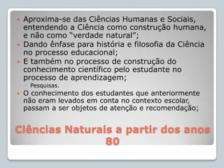 Ciências Naturais a partir dos anos 80Aproxima-se das Ciências Humanas e Sociais, entendendo a Ciência como construção humana, e não como “verdade natural”;Dando ênfase para história e filosofia da Ciência no processo educacional;E também no processo de construção do conhecimento científico pelo estudante no processo de aprendizagem;Pesquisas.O conhecimento dos estudantes que anteriormente não eram levados em conta no contexto escolar, passam a ser objetos de atenção e recomendação;