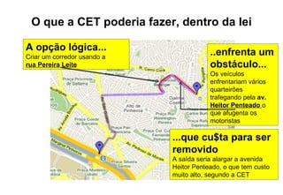 O que a CET poderia fazer, dentro da lei A opção lógica... Criar um corredor usando a  rua Pereira Leite ...que cu$ta para ser removido A saída seria alargar a avenida Heitor Penteado, o que tem custo muito alto, segundo a CET ..enfrenta um obstáculo... Os veículos enfrentariam vários quarteirões trafegando pela  av.  Heitor Penteado   o que afugenta os motoristas 
