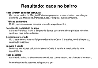 Resultado: caos no bairro Ruas viraram corredor estrutural Os carros vindos da Marginal Pinheiros passaram a usar o bairro para chegar  ao metrô Vila Madalena, Perdizes, Lapa, Pompéia, avenida Paulista.    Trânsito aumentou Ruído, rachaduras nas paredes, risco de atropelamentos. Paralisação no horário de pico As ruas Francisco Isoldi e Borges de Barros passaram a ficar paradas nos dois sentidos, para subir e descer.   Cruzamento fechado No cruzamento das ruas Felipe de Gusmão e Oscar Caravelas, o trânsito parou,  causando buzinaço Imóveis à venda Diversos moradores colocaram seus imóveis à venda. A qualidade de vida deteriorou-se. Ruas desertas As ruas do bairro, onde antes os moradores conversavam, as crianças brincavam,  ficam desertas de pessoas trafegando a pé. 