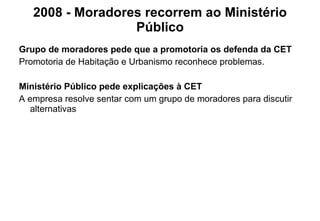 2008 - Moradores recorrem ao Ministério Público Grupo de moradores pede que a promotoria os defenda da CET Promotoria de Habitação e Urbanismo reconhece problemas.   Ministério Público pede explicações à CET A empresa resolve sentar com um grupo de moradores para discutir alternativas 