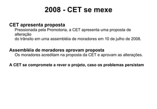 2008 - CET se mexe CET apresenta proposta Pressionada pela Promotoria, a CET apresenta uma proposta de alteração  do trânsito em uma assembléia de moradores em 10 de julho de 2008.   Assembléia de moradores aprovam proposta Os moradores acreditam na proposta da CET e aprovam as alterações.  A CET se compromete a rever o projeto, caso os problemas persistam 