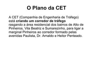 O Plano da CET A CET (Companhia de Engenharia de Tráfego)  está  criando um corredor de tráfego  rasgando a área residencial dos bairros de Alto de Pinheiros, Vila Beatriz e Sumarezinho, para ligar a marginal Pinheiros ao corredor formado pelas avenidas Paulista, Dr. Arnaldo e Heitor Penteado. 