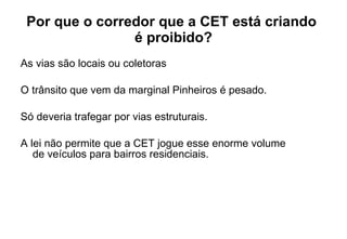 Por que o corredor que a CET está criando  é proibido? As vias são locais ou coletoras O trânsito que vem da marginal Pinheiros é pesado.  Só deveria trafegar por vias estruturais.  A lei não permite que a CET jogue esse enorme volume  de veículos para bairros residenciais. 