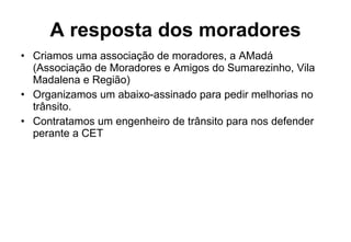 A resposta dos moradores Criamos uma associação de moradores, a AMadá  (Associação de Moradores e Amigos do Sumarezinho, Vila Madalena e Região) Organizamos um abaixo-assinado para pedir melhorias no trânsito. Contratamos um engenheiro de trânsito para nos defender perante a CET 