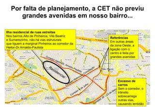 Por falta de planejamento, a CET não previu grandes avenidas em nosso bairro... Corredor Rebouças-Consolação Corredor 9 de Julho Corredor JK – 23 de Maio Corredor Heitor-Dr. Arnaldo-Paulista Ilha residencial de ruas estreitas Nos bairros Alto de Pinheiros, Vila Beatriz  e Sumarezinho, não há vias estruturais  que liguem a marginal Pinheiros ao corredor da Heitor-Dr.Arnaldo-Paulista Residencial Referências Em outras áreas da zona Oeste, a ligação com o centro é feita por grandes avenidas Excesso de carros Sem o corredor, o trânsito sobrecarrega outras vias, causando lentidão 