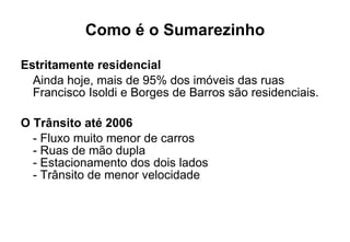 Como é o Sumarezinho Estritamente residencial Ainda hoje, mais de 95% dos imóveis das ruas  Francisco Isoldi e Borges de Barros são residenciais. O Trânsito até 2006 - Fluxo muito menor de carros - Ruas de mão dupla - Estacionamento dos dois lados - Trânsito de menor velocidade 