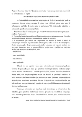 Processo Industrial Discreto: Quando a maioria das variáveis de controle é manipulada
na forma discreta ou digital.
Características e conceitos da automação industrial
“A Automação é um conceito e um conjunto de técnicas por meio das quais se
constroem sistemas ativos capazes de atuar com eficiência ótima pelo uso de
informações recebidas do meio sobre o qual atuam.” Na Automação Industrial se
reúnem três grandes áreas da engenharia:
1. A mecânica, através das máquinas que possibilitam transformar matérias primas em
produtos “acabados”.
2. A engenharia elétrica que disponibiliza os motores, seus acionamentos e a eletrônica
indispensável para o controle e automação das malhas de produção;
3. A informática que através das arquiteturas de bancos de dados e redes de
comunicação permitem disponibilizar as informações a todos os níveis de uma empresa.
Assim, a automação, tão presente nas atividades humanas, está presente também nos
processos industriais, com o mesmo objetivo básico, que é facilitar os processos
produtivos, permitindo produzir bens com:
• menor custo;
• maior quantidade;
• menor tempo;
• maior qualidade.
Olhando por este aspecto, vemos que a automação está intimamente ligada aos
sistemas de qualidade, pois é ela que garante a manutenção de uma produção sempre
com as mesmas características e com alta produtividade, visando atender o cliente num
menor prazo, com preço competitivo e com um produto de qualidade. Pensando no
meio ambiente, observa-se também que a automação pode garantir o cumprimento das
novas normas ambientais, através de sistemas de controle de efluentes (líquidos que
sobram de um processo industrial), emissão de gases, possibilidade de uso de materiais
limpos, reciclagem, etc.
Portanto, a automação tem papel de muita importância na sobrevivência das
indústrias, pois garante a melhoria do processo produtivo e possibilita a competição
nesse mercado globalizado, onde o concorrente mais próximo pode estar do outro lado
do mundo.
Fonte: http://coral.ufsm.br/desp/geomar/automacao/Apostila_032012.pdf
 