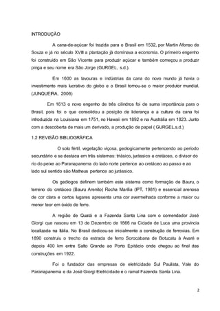 2 
INTRODUÇÃO 
A cana-de-açúcar foi trazida para o Brasil em 1532, por Martin Afonso de 
Souza e já no século XVIII a plantação já dominava a economia. O primeiro engenho 
foi construído em São Vicente para produzir açúcar e também começou a produzir 
pinga e seu nome era São Jorge (GURGEL, s.d.). 
Em 1600 as lavouras e indústrias da cana do novo mundo já havia o 
investimento mais lucrativo do globo e o Brasil tornou-se o maior produtor mundial. 
(JUNQUEIRA, 2006) 
Em 1613 o novo engenho de três cilindros foi de suma importância para o 
Brasil, pois foi o que consolidou a posição de liderança e a cultura da cana foi 
introduzida na Louisiana em 1751, no Hawaii em 1892 e na Austrália em 1823. Junto 
com a descoberta de mais um derivado, a produção de papel ( GURGEL,s.d.) 
1.2 REVISÃO BIBLIOGRÁFICA 
O solo fértil, vegetação viçosa, geologicamente pertencendo ao período 
secundário e se destaca em três sistemas: triásico, jurássico e cretáceo, o divisor do 
rio do peixe ao Paranapanema do lado norte pertence ao cretáceo ao passo e ao 
lado sul sentido são Matheus pertence ao jurássico. 
Os geólogos definem também este sistema como formação de Bauru, o 
terreno do cretáceo (Bauru Arenito) Rocha Marília (IPT, 1981) e essencial arenosa 
de cor clara e certos lugares apresenta uma cor avermelhada conforme a maior ou 
menor teor em óxido de ferro. 
A região de Quatá e a Fazenda Santa Lina com o comendador José 
Giorgi que nasceu em 13 de Dezembro de 1866 na Cidade de Luca uma província 
localizada na Itália. No Brasil dedicou-se inicialmente a construção de ferrovias. Em 
1890 construiu o trecho da estrada de ferro Sorocabana de Botucatu à Avaré e 
depois 400 km entre Salto Grande ao Porto Epitácio onde chegou ao final das 
construções em 1922. 
Foi o fundador das empresas de eletricidade Sul Paulista, Vale do 
Paranapanema e da José Giorgi Eletricidade e o ramal Fazenda Santa Lina. 
 