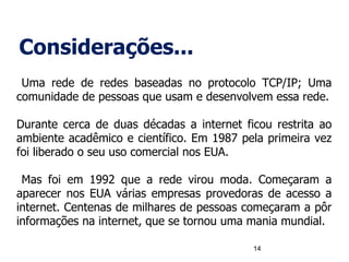 Considerações...
Uma rede de redes baseadas no protocolo TCP/IP; Uma
comunidade de pessoas que usam e desenvolvem essa rede.
Durante cerca de duas décadas a internet ficou restrita ao
ambiente acadêmico e científico. Em 1987 pela primeira vez
foi liberado o seu uso comercial nos EUA.
Mas foi em 1992 que a rede virou moda. Começaram a
aparecer nos EUA várias empresas provedoras de acesso a
internet. Centenas de milhares de pessoas começaram a pôr
informações na internet, que se tornou uma mania mundial.
14
 