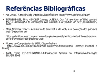 Referências Bibliográficas
• ABRANET. A História da Internet.Disponível em http://www.abranet.org.br/
• BERNERS-LEE, Tim; HENDLER James; LASSILA, Ora. “A new form of Web content
that is meaningful to computers will unleash a revolution of new possibilities”,
2001.
• Mark,Norman Francis. A história da Internet e da web, e a evolução dos padrões
web. Disponível em
https://danillonunes.com/curriculo-dos-padroes-web/a-historia-da-internet-e-da-w
eb-e-a-evolucao-dos-padroes-web
• Museu do Computador da UEM. Disponível em
http://www.din.uem.br/museu/hist_dainternet.htm(Historia Internet Mundial e
Brasil)
• TAIT, Tania F.C.&TRINDADE.J.T.P.Aspectos Sociais da Informátiva.Maringá:
EDUEM.2003
16
 