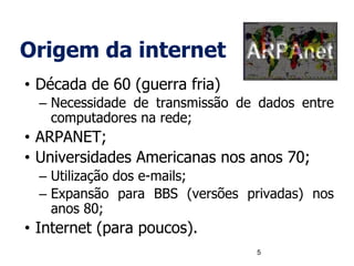 Origem da internet
• Década de 60 (guerra fria)
– Necessidade de transmissão de dados entre
computadores na rede;
• ARPANET;
• Universidades Americanas nos anos 70;
– Utilização dos e-mails;
– Expansão para BBS (versões privadas) nos
anos 80;
• Internet (para poucos).
5
 