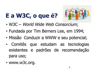 E a W3C, o que é?
• W3C – World Wide Web Consorcium;
• Fundada por Tim Berners Lee, em 1994;
• Missão Conduzir a WWW e seu potencial;
• Comitês que estudam as tecnologias
existentes e padrões de recomendação
para uso;
• www.w3c.org.
9
 