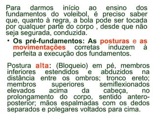 Para darmos início ao ensino dos 
fundamentos do voleibol, é preciso saber 
que, quanto à regra, a bola pode ser tocada 
por qualquer parte do corpo , desde que não 
seja segurada, conduzida. 
• Os pré-fundamentos: As posturas e as 
movimentações corretas induzem à 
perfeita a execução dos fundamentos. 
Postura alta: (Bloqueio) em pé, membros 
inferiores estendidos e abduzidos na 
distância entre os ombros; tronco ereto; 
membros superiores semiflexionados 
elevados acima da cabeça, no 
prolongamento do corpo, sentido antero-posterior; 
mãos espalmadas com os dedos 
separados e polegares voltados para cima. 
 