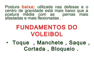 Postura baixa: utilizada nas defesas e o 
centro de gravidade está mais baixo que a 
postura média com as pernas mais 
afastadas e mais flexionadas . 
FUNDAMENTOS DO 
VOLEIBOL 
• Toque , Manchete , Saque , 
Cortada , Bloqueio . 
 