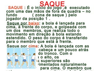 SAQUE SAQUE : É o início do jogo ,é executado 
com uma das mãos de fora da quadra – no 
fundo ( zona de saque ) pelo 
jogador da posição 1 . 
Saque por baixo: a bola é lançada para 
cima, à frente do corpo, e golpeada com 
um dos membros, que realiza todo o 
movimento em direção à bola estando 
estendido. O peso do corpo é transferido 
para o membro que está à frente. 
Saque por cima: A bola é lançada com as 
mãos, acima da cabeça e um pouco atrás 
da linha normal do tronco. Com o 
lançamento para o alto, os 
membros superiores são 
movimentados naturalmente 
para cima. O membro que 
vai golpear a bola faz um 
 