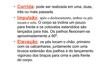 • Corrida: pode ser realizada em uma, duas, 
três ou mais passada. 
• Impulsão: após o deslocamento, ambos os pés 
tocam o solo. O corpo se inclina um pouco 
para frente e os cotovelos estendidos são 
lançados para trás. Os joelhos flexionam-se 
aproximadamente a 90º. 
• Elevação: os pés tocam o chão, primeiro 
com os calcanhares, juntamente com uma 
brusca extensão dos joelhos e do lançamento 
vigoroso dos braços para cima e pela frente 
do corpo. 
 