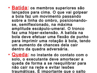 • Batida: os membros superiores são 
lançados para cima. O que vai golpear 
a bola faz um movimento passando 
sobre a linha do ombro, posicionando-se, 
semiflexionado, na máxima 
amplitude escápulo-umeral. O tronco 
faz uma hiper-extensão. A batida na 
bola deve efetuar uma flexão de punho 
para imprimir uma rotação à bola, tendo 
um aumento de chances dela cair 
dentro da quadra adversária. 
• Queda: no instante do contato com o 
solo, o executante deve amortecer a 
queda de forma a se reequilibrar para 
não cair na rede e evitar lesões 
traumáticas. É importante que o salto 
para a cortada seja o mais vertical 
 