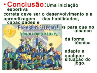 • Conclusão:Uma iniciação 
esportiva 
correta deve ser o desenvolvimento e a 
aprendizagem das habilidades, 
capacidades e 
conhecimentos necessários para que no 
futuro alcance 
o ápice 
da forma 
física técnica 
que se 
adapte a 
qualquer 
situação do 
jogo. 
 
