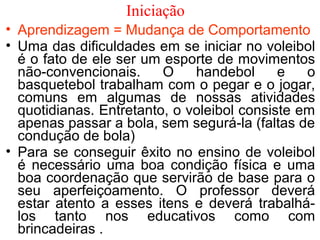 Iniciação 
• Aprendizagem = Mudança de Comportamento 
• Uma das dificuldades em se iniciar no voleibol 
é o fato de ele ser um esporte de movimentos 
não-convencionais. O handebol e o 
basquetebol trabalham com o pegar e o jogar, 
comuns em algumas de nossas atividades 
quotidianas. Entretanto, o voleibol consiste em 
apenas passar a bola, sem segurá-la (faltas de 
condução de bola) 
• Para se conseguir êxito no ensino de voleibol 
é necessário uma boa condição física e uma 
boa coordenação que servirão de base para o 
seu aperfeiçoamento. O professor deverá 
estar atento a esses itens e deverá trabalhá-los 
tanto nos educativos como com 
brincadeiras . 
 