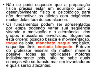 • Não se pode esquecer que a preparação 
física precisa estar em equilíbrio com o 
desenvolvimento físico e psicológico para 
não desmotivar os atletas com exigências 
muitas delas fora do seu alcance. 
• Os fundamentos podem ser apresentados 
por etapa podendo variar sua seqüência 
visando a motivação e a alternância dos 
grupos musculares envolvidos. Sugerimos 
esta ordem: posição básica e movimentação, 
toque de bola, manchete, saque por baixo, 
saque tipo tênis, cortada, bloqueio . É dever 
do professor ensinar da melhor maneira 
possível todas as habilidades motoras 
indistintamente pois, não se sabe quais 
crianças vão se transformar em levantadores 
e quais serão atacantes. 
 