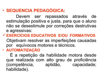 • SEQUENCIA PEDAGÓGICA: 
Devem ser repassados através de 
estimulação positiva e justa, para que o aluno 
não se desestimule por correções destrutivas 
e agressivas: 
EXERCÍCIOS EDUCATIVOS E/OU FORMATIVOS 
Objetivam resolver as imperfeições causadas 
por equívocos motores e técnicos. 
• AUTOMATIZAÇÃO 
É a repetição da habilidade motora desde 
que realizada com alto grau de proficiência 
(competência, aptidão, capacidade; 
habilidade). 
 