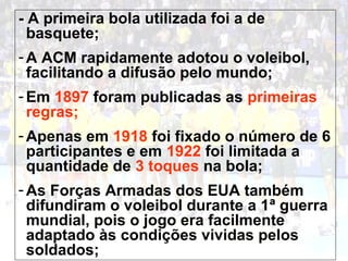 - A primeira bola utilizada foi a de 
basquete; 
- A ACM rapidamente adotou o voleibol, 
facilitando a difusão pelo mundo; 
-Em 1897 foram publicadas as primeiras 
regras; 
-Apenas em 1918 foi fixado o número de 6 
participantes e em 1922 foi limitada a 
quantidade de 3 toques na bola; 
-As Forças Armadas dos EUA também 
difundiram o voleibol durante a 1ª guerra 
mundial, pois o jogo era facilmente 
adaptado às condições vividas pelos 
soldados; 
 