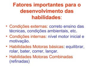 Fatores importantes para o 
desenvolvimento das 
habilidades: 
• Condições externas: correto ensino das 
técnicas, condições ambientais, etc. 
• Condições internas: nível motor inicial e 
motivação. 
• Habilidades Motoras básicas: equilibrar, 
rolar, bater, correr, lançar. 
• Habilidades Motoras Combinadas 
(refinadas) 
 
