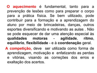 O aquecimento é fundamental, tanto para a 
prevenção de lesões como para preparar o corpo 
para a prática física. Se bem utilizado, pode 
contribuir para a formação e a aprendizagem do 
aluno por meio de brincadeiras, danças, outros 
esportes diversificando e motivando as aulas . Não 
se pode esquecer de dar uma atenção especial às 
qualidades motoras - agilidade, ritmo, 
equilíbrio, flexibilidade - e à coordenação geral. 
A competição, deve ser utilizada como forma de 
aprendizagem, motivação e enfatizando as perdas 
e vitórias, visando as correções dos erros e 
exaltação dos acertos. 
 