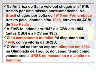 Na América do Sul o voleibol chegou em 1910, 
trazido por uma missão norte-americana. No 
Brasil chegou por volta de 1915 em Pernambuco 
trazido pelo Jesuítas e/ou 1916, através da ACM 
de São Paulo ; 
A FIVB foi criada em 1947 e a CBV em 1954 
(antes CBD) e a FCV em 1952. 
O 1o campeonato mundial foi disputado em 
1949, com a vitória da URSS; 
O Voleibol se tornou esporte olímpico em 1964 
na Olimpíada de Tóquio, no Japão, tendo como 
vencedores a URSS no masculino e o Japão no 
feminino. 
 