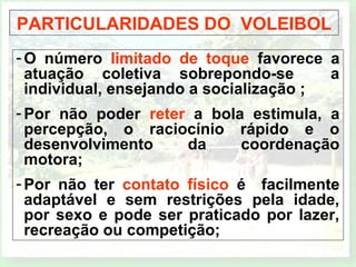 PARTICULARIDADES DO VOLEIBOL 
-O número limitado de toque favorece a 
atuação coletiva sobrepondo-se a 
individual, ensejando a socialização ; 
-Por não poder reter a bola estimula, a 
percepção, o raciocínio rápido e o 
desenvolvimento da coordenação 
motora; 
-Por não ter contato físico é facilmente 
adaptável e sem restrições pela idade, 
por sexo e pode ser praticado por lazer, 
recreação ou competição; 
 