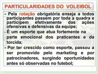 PARTICULARIDADES DO VOLEIBOL 
- Pela rotação obrigatória enseja a todos 
participantes passem por toda a quadra e 
participem efetivamente das ações 
ofensivas e defensivas da equipe; 
- É um esporte que atua fortemente na 
parte emocional dos praticantes e da 
torcida; 
- Por ter crescido como esporte, passou a 
ser promovido pelo marketing e por 
patrocinadores, surgindo oportunidades 
antes só observadas no futebol; 
 