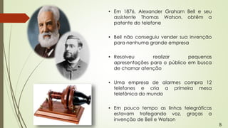• Em 1876, Alexander Graham Bell e seu
assistente Thomas Watson, obtêm a
patente do telefone
• Bell não conseguiu vender sua invenção
para nenhuma grande empresa
• Resolveu realizar pequenas
apresentações para o público em busca
de chamar atenção
• Uma empresa de alarmes compra 12
telefones e cria a primeira mesa
telefônica do mundo
• Em pouco tempo as linhas telegráficas
estavam trafegando voz, graças a
invenção de Bell e Watson
B
 