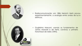 • Radiocomunicação: em 1886 Heinrich Hertz provou
experimentalmente, a analogia entre ondas de luz e
elétricas.
• Guglielmo Marconi, usando os fundamentos de
James Maxwell e de Hertz, construiu o primeiro
transmissor de rádio (1895).
C
 