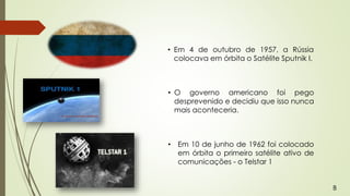 • Em 4 de outubro de 1957, a Rússia
colocava em órbita o Satélite Sputnik I.
• O governo americano foi pego
desprevenido e decidiu que isso nunca
mais aconteceria.
• Em 10 de junho de 1962 foi colocado
em órbita o primeiro satélite ativo de
comunicações - o Telstar 1
B
 