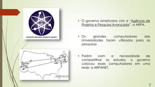 • O governo americano cria a “Agência de
Projetos e Pesquisa Avançada”, a ARPA.
• Os grandes computadores das
Universidades foram utilizados para as
pesquisas
• Porém com a necessidade de
compartilhar os estudos, o governo
colocou esses computadores em uma
rede: a ARPANET.
C
 