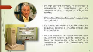 • Em 1969 Leonard Kleinrock, foi convidado a
supervisionar a implantação de um
computador para controlar o tráfego da
ARPANET
• O “Interface Message Processor” mais parecia
uma geladeira
• Sua função era dividir o fluxo de dados em
pequenos pacotes e enviá-los através das
linha telefônicas
• Em 2 de setembro de 1969 a INTERNET dava
seu primeiro suspiro, quando aconteceu a
troca de informações entre o IMP e o
computador central da Universidade da
Califórnia
E
 
