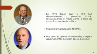 • Em 1974 Robert Kahn e Vint Cerf
desenvolveram o protocolo TCP/IP,
revolucionando o modo como a rede de
comunicava entre dispositivos.
• Nos anos 80 apenas Universidades e órgãos
governamentais possuíam acesso a internet.
• Rebatizaram a rede para INTERNET.
C
 