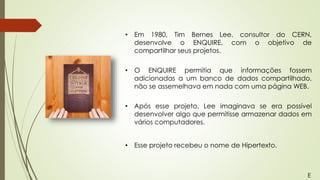 • Em 1980, Tim Bernes Lee, consultor do CERN,
desenvolve o ENQUIRE, com o objetivo de
compartilhar seus projetos.
• O ENQUIRE permitia que informações fossem
adicionadas a um banco de dados compartilhado,
não se assemelhava em nada com uma página WEB.
• Após esse projeto, Lee imaginava se era possível
desenvolver algo que permitisse armazenar dados em
vários computadores.
• Esse projeto recebeu o nome de Hipertexto.
E
 