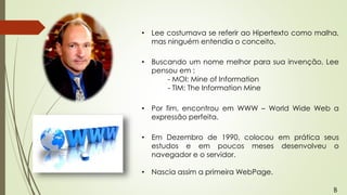 • Lee costumava se referir ao Hipertexto como malha,
mas ninguém entendia o conceito.
• Buscando um nome melhor para sua invenção, Lee
pensou em :
- MOI: Mine of Information
- TIM: The Information Mine
• Por fim, encontrou em WWW – World Wide Web a
expressão perfeita.
• Em Dezembro de 1990, colocou em prática seus
estudos e em poucos meses desenvolveu o
navegador e o servidor.
• Nascia assim a primeira WebPage.
B
 