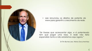 • Lee renunciou os direitos de patente da
www para garantir o crescimento da rede.
“Se tivesse que acrescentar algo, e é patenteado
tem que pagar uma taxa. A rede não teria
expandido tanto e não estaríamos aqui agora.”
Sir Tim Burnes Lee, History Documentary
C
 