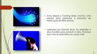 • Anos depois a Corning Glass, montou uma
equipe para aprimorar o processo de
fabricação da fibra óptica.
• Liderados por Donald Keck, foi adotada a
sílica fundida para produzir o vidro. Processo
que mais se assemelha ao usado hoje.
E
 
